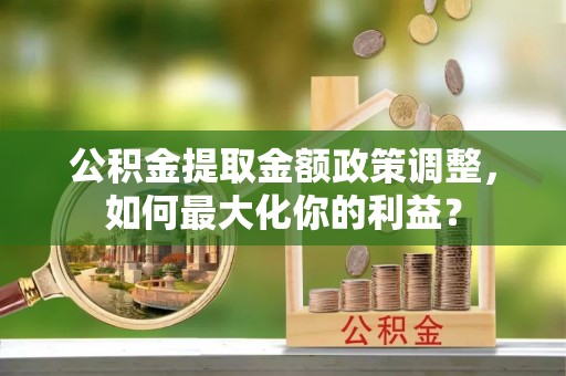 隆德公积金提取金额政策调整，如何最大化你的利益？