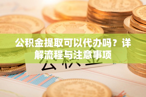 隆德公积金提取可以代办吗？详解流程与注意事项