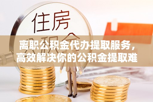 隆德离职公积金代办提取服务，高效解决你的公积金提取难题