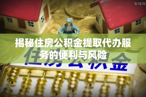 隆德揭秘住房公积金提取代办服务的便利与风险