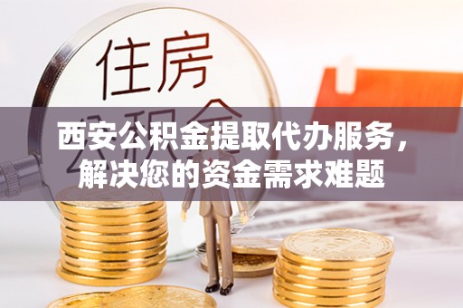 隆德西安公积金提取代办服务，解决您的资金需求难题