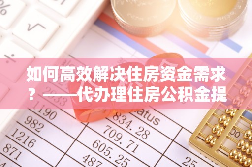 隆德如何高效解决住房资金需求？——代办理住房公积金提取服务全解析