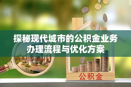 隆德探秘现代城市的公积金业务办理流程与优化方案