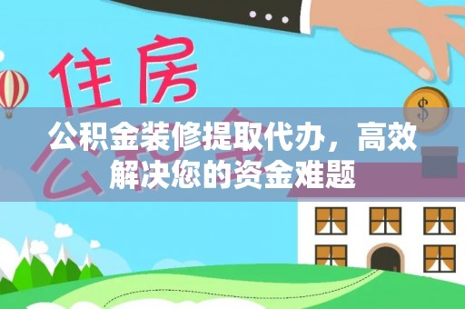 隆德公积金装修提取代办，高效解决您的资金难题