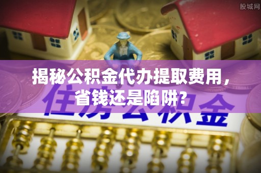 隆德揭秘公积金代办提取费用，省钱还是陷阱？