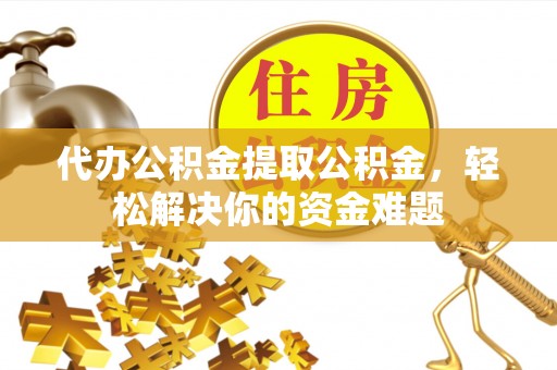 隆德代办公积金提取公积金，轻松解决你的资金难题