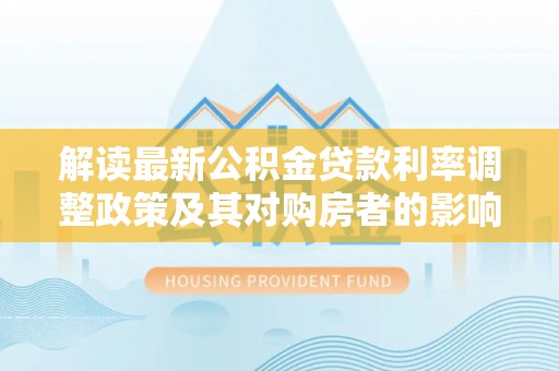 隆德解读最新公积金贷款利率调整政策及其对购房者的影响