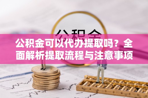 隆德公积金可以代办提取吗？全面解析提取流程与注意事项