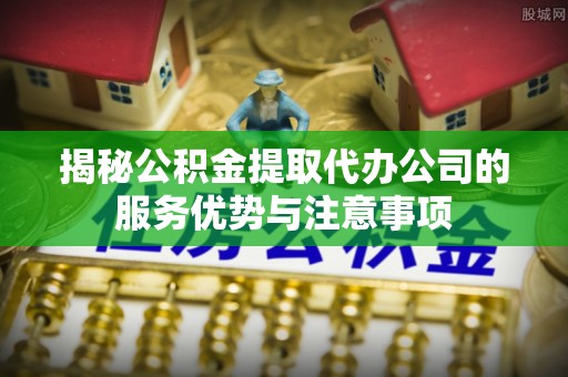 隆德揭秘公积金提取代办公司的服务优势与注意事项