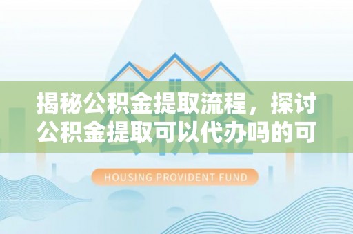 隆德揭秘公积金提取流程，探讨公积金提取可以代办吗的可行性与注意事项