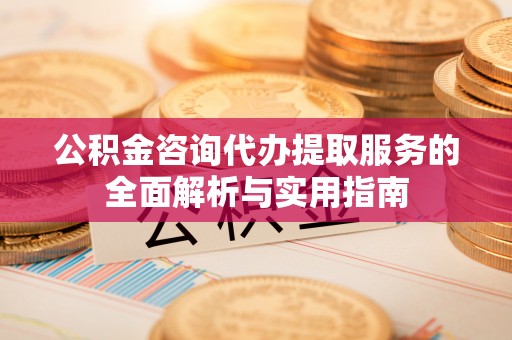 隆德公积金咨询代办提取服务的全面解析与实用指南