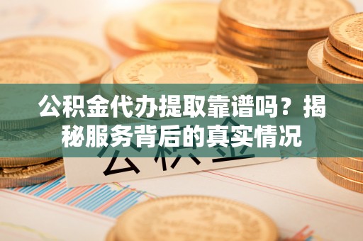 隆德公积金代办提取靠谱吗？揭秘服务背后的真实情况