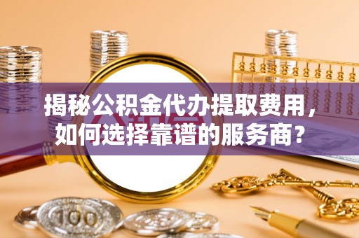 隆德揭秘公积金代办提取费用，如何选择靠谱的服务商？