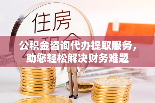 隆德公积金咨询代办提取服务，助您轻松解决财务难题