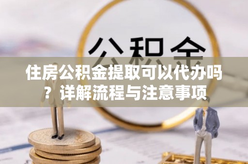 隆德住房公积金提取可以代办吗？详解流程与注意事项
