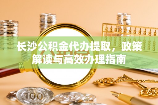 隆德长沙公积金代办提取，政策解读与高效办理指南