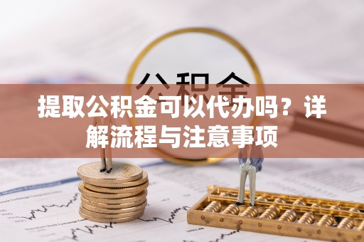 隆德提取公积金可以代办吗？详解流程与注意事项