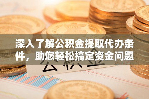 隆德深入了解公积金提取代办条件，助您轻松搞定资金问题