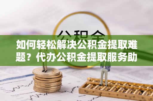 隆德如何轻松解决公积金提取难题？代办公积金提取服务助您一臂之力
