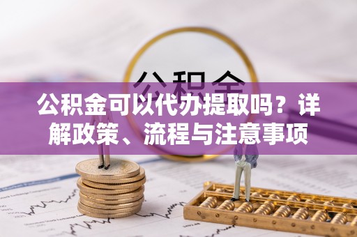 隆德公积金可以代办提取吗？详解政策、流程与注意事项