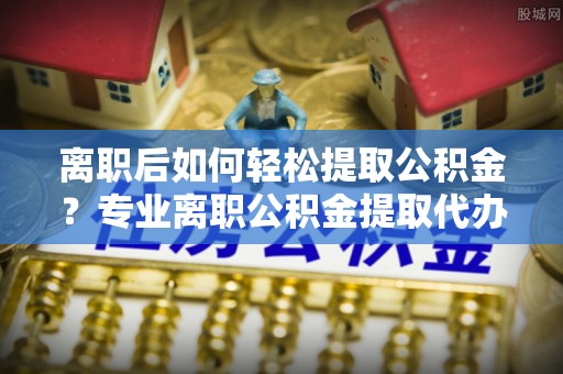 隆德离职后如何轻松提取公积金？专业离职公积金提取代办服务指南