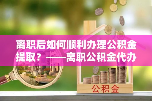 隆德离职后如何顺利办理公积金提取？——离职公积金代办提取全攻略