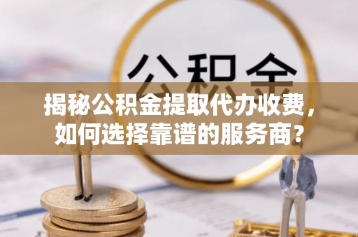 隆德揭秘公积金提取代办收费，如何选择靠谱的服务商？