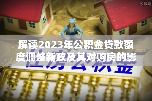 隆德解读2023年公积金贷款额度调整新政及其对购房的影响