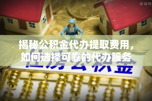 隆德揭秘公积金代办提取费用，如何选择可靠的代办服务