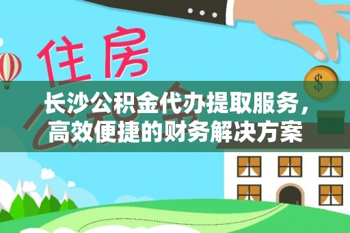 隆德长沙公积金代办提取服务，高效便捷的财务解决方案