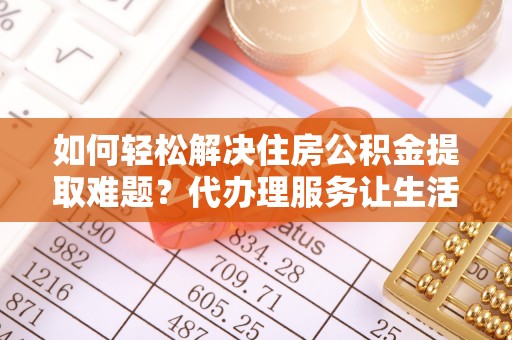 隆德如何轻松解决住房公积金提取难题？代办理服务让生活更简单