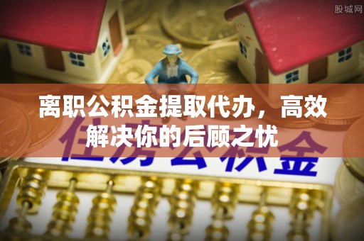 隆德离职公积金提取代办，高效解决你的后顾之忧