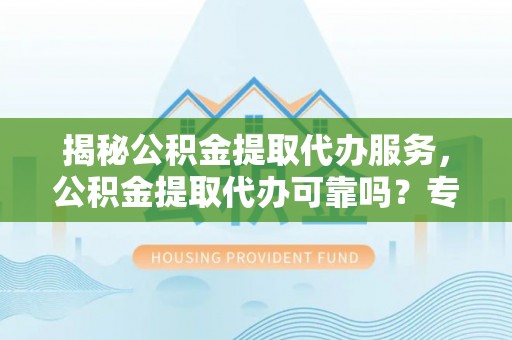 隆德揭秘公积金提取代办服务，公积金提取代办可靠吗？专业解析与实用指南