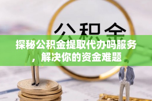 隆德探秘公积金提取代办吗服务，解决你的资金难题
