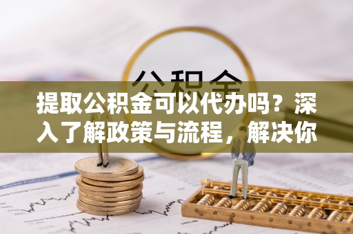 隆德提取公积金可以代办吗？深入了解政策与流程，解决你的疑问