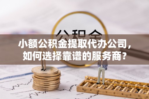 隆德小额公积金提取代办公司，如何选择靠谱的服务商？