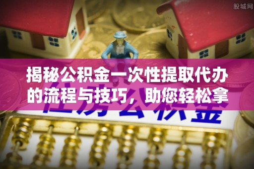 隆德揭秘公积金一次性提取代办的流程与技巧，助您轻松拿钱！