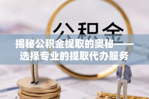 隆德揭秘公积金提取的奥秘——选择专业的提取代办服务