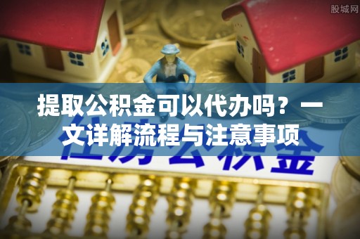 隆德提取公积金可以代办吗？一文详解流程与注意事项
