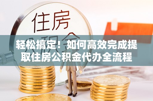 隆德轻松搞定！如何高效完成提取住房公积金代办全流程
