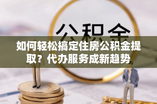 隆德如何轻松搞定住房公积金提取？代办服务成新趋势