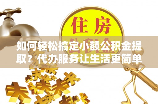 隆德如何轻松搞定小额公积金提取？代办服务让生活更简单