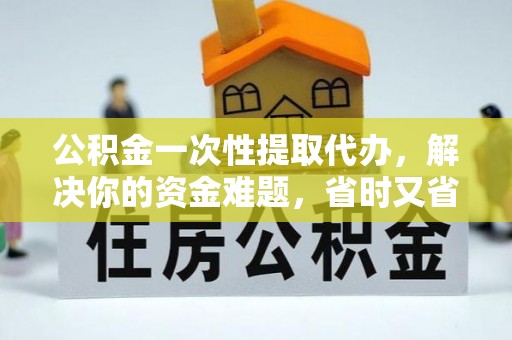 隆德公积金一次性提取代办，解决你的资金难题，省时又省心