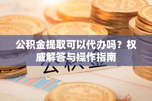 隆德公积金提取可以代办吗？权威解答与操作指南