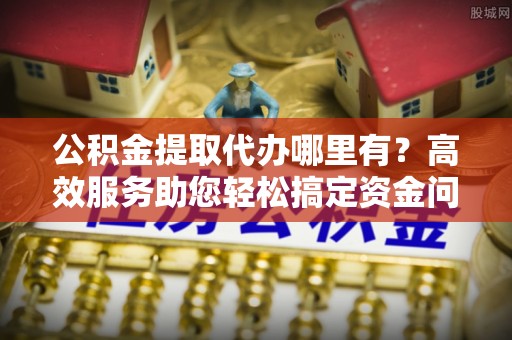 隆德公积金提取代办哪里有？高效服务助您轻松搞定资金问题