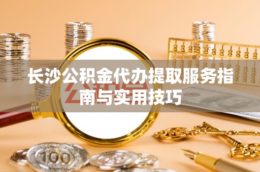 隆德长沙公积金代办提取服务指南与实用技巧