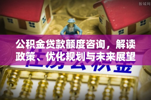 隆德公积金贷款额度咨询，解读政策、优化规划与未来展望