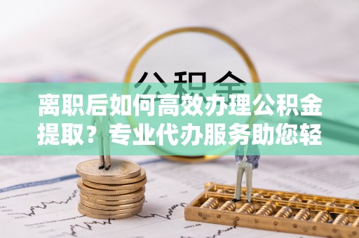 隆德离职后如何高效办理公积金提取？专业代办服务助您轻松搞定