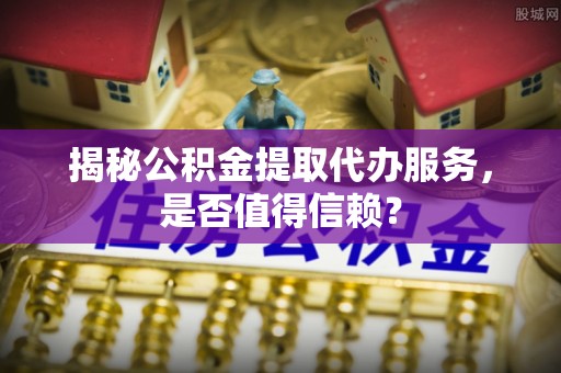 隆德揭秘公积金提取代办服务，是否值得信赖？