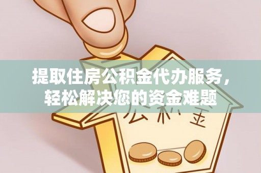 隆德提取住房公积金代办服务，轻松解决您的资金难题